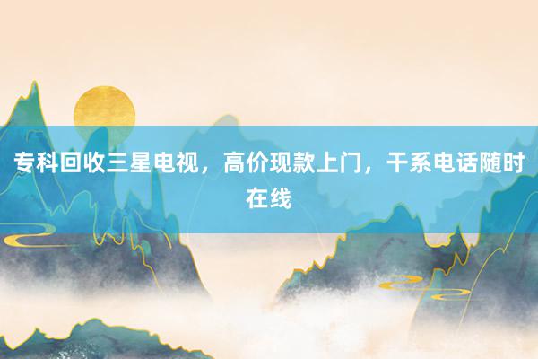 专科回收三星电视，高价现款上门，干系电话随时在线