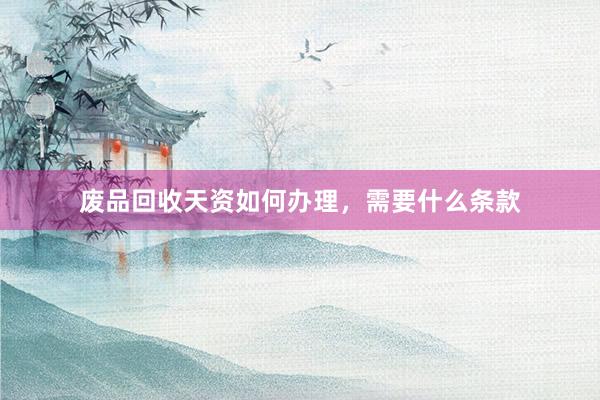 废品回收天资如何办理，需要什么条款