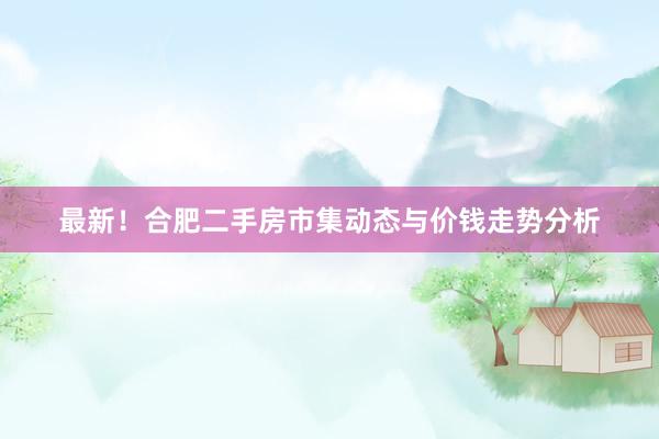 最新！合肥二手房市集动态与价钱走势分析