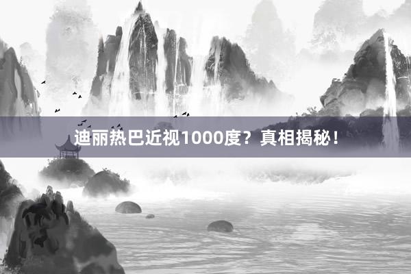 迪丽热巴近视1000度？真相揭秘！
