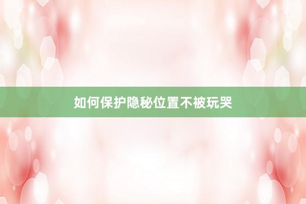 如何保护隐秘位置不被玩哭