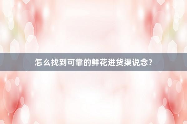 怎么找到可靠的鲜花进货渠说念？