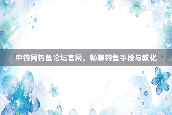 中钓网钓鱼论坛官网，畅聊钓鱼手段与教化