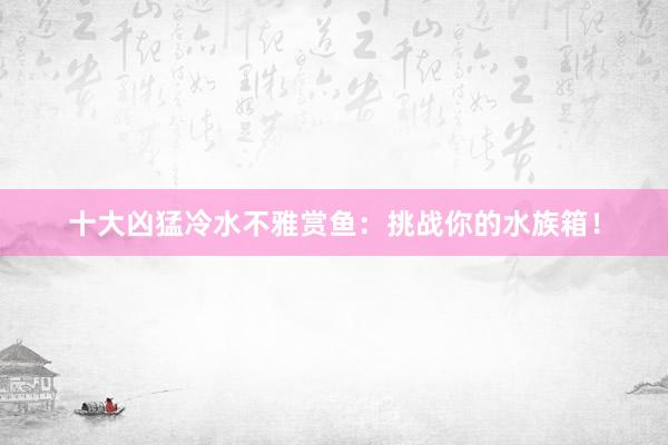 十大凶猛冷水不雅赏鱼：挑战你的水族箱！